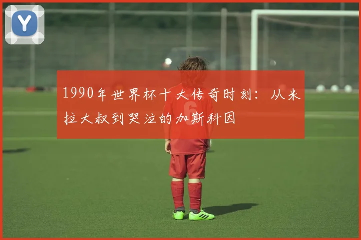 1990年世界杯十大传奇时刻：从米拉大叔到哭泣的加斯科因