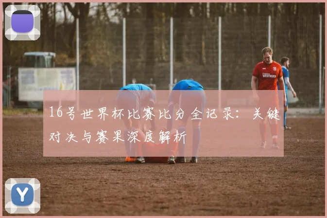16号世界杯比赛比分全记录：关键对决与赛果深度解析
