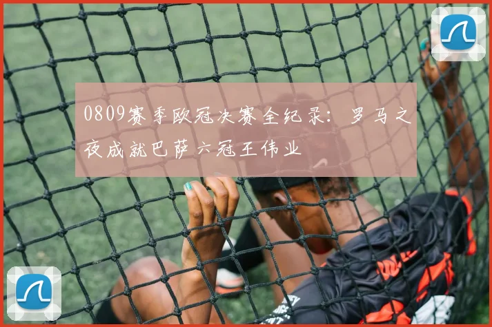 0809赛季欧冠决赛全纪录:罗马之夜成就巴萨六冠王伟业