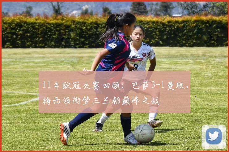 11年欧冠决赛回顾：巴萨3-1曼联，梅西领衔梦三王朝巅峰之战