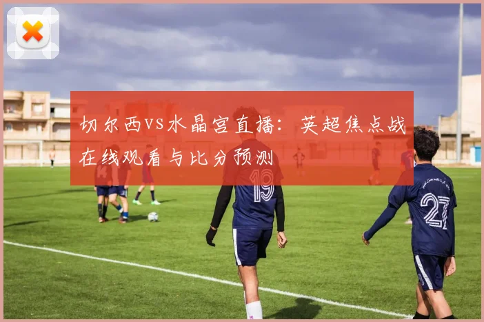 切尔西vs水晶宫直播：英超焦点战在线观看与比分预测