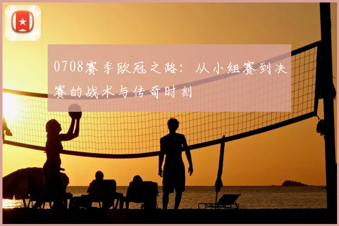 0708赛季欧冠之路：从小组赛到决赛的战术与传奇时刻