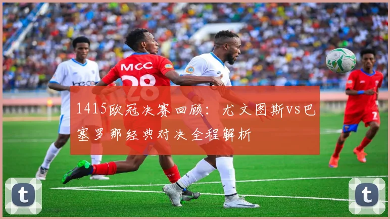 1415欧冠决赛回顾:尤文图斯vs巴塞罗那经典对决全程解析