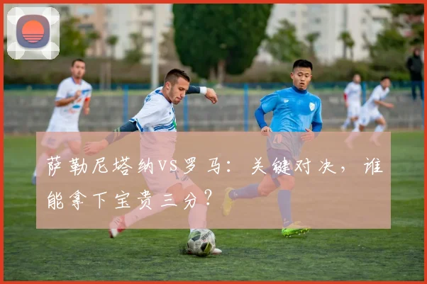 萨勒尼塔纳vs罗马：关键对决，谁能拿下宝贵三分？