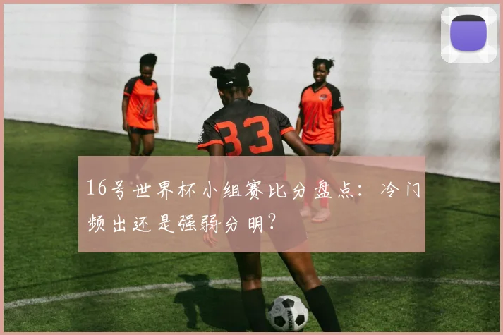 16号世界杯小组赛比分盘点：冷门频出还是强弱分明？