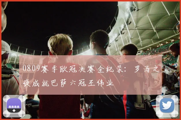 0809赛季欧冠决赛全纪录：罗马之夜成就巴萨六冠王伟业