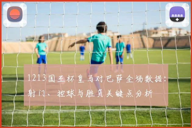 1213国王杯皇马对巴萨全场数据：射门、控球与胜负关键点分析
