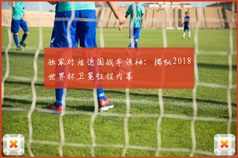 独家对话德国战车领袖：揭秘2018世界杯卫冕征程内幕