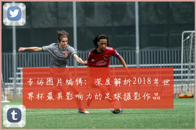 专访图片编辑:深度解析2018年世界杯最具影响力的足球摄影作品