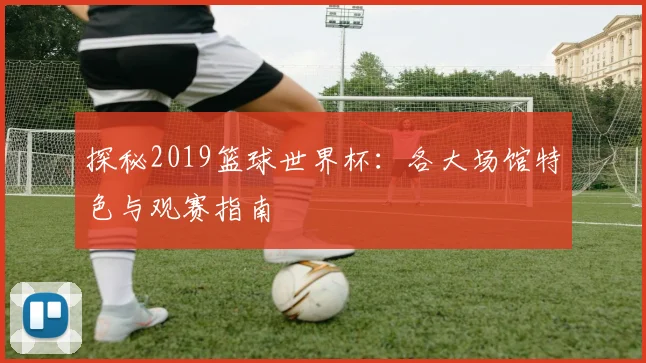 探秘2019篮球世界杯：各大场馆特色与观赛指南