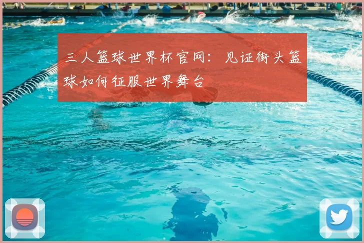三人篮球世界杯官网:见证街头篮球如何征服世界舞台