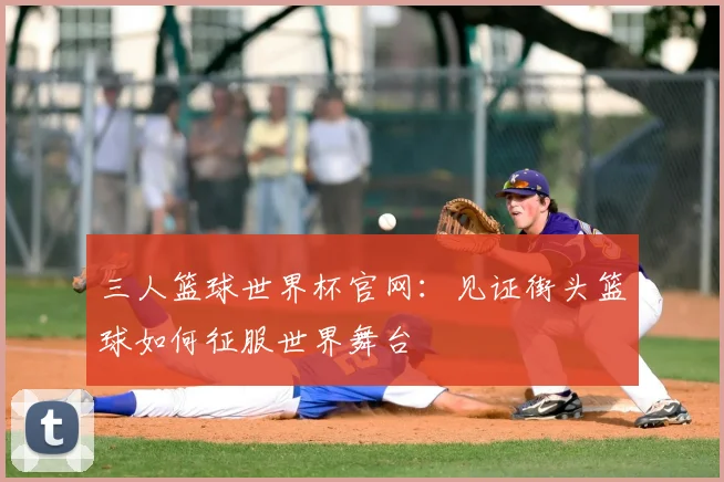 三人篮球世界杯官网：见证街头篮球如何征服世界舞台