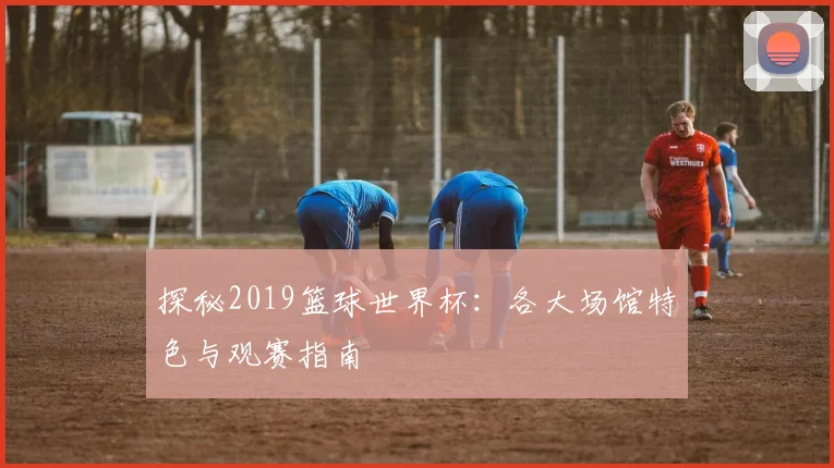 探秘2019篮球世界杯:各大场馆特色与观赛指南