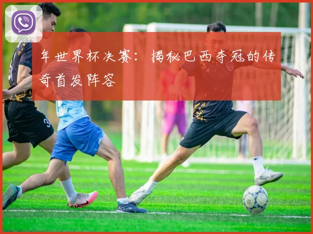 年世界杯决赛:揭秘巴西夺冠的传奇首发阵容