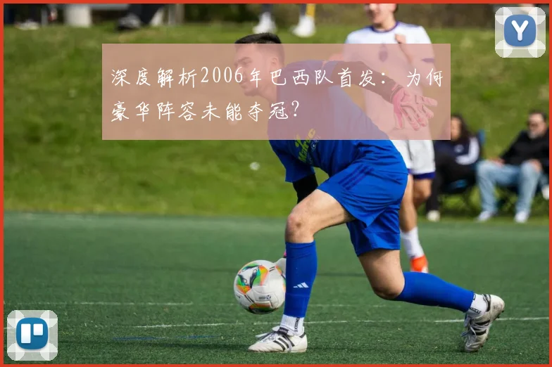 深度解析2006年巴西队首发：为何豪华阵容未能夺冠？
