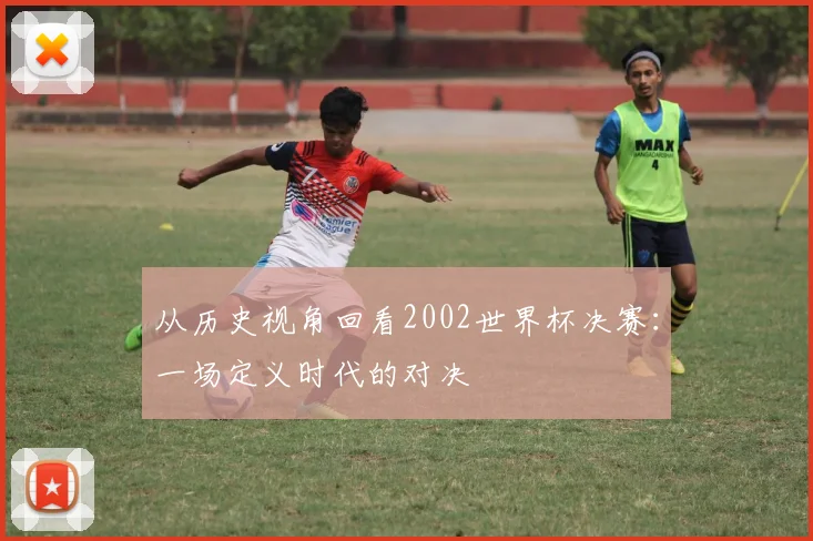 从历史视角回看2002世界杯决赛:一场定义时代的对决