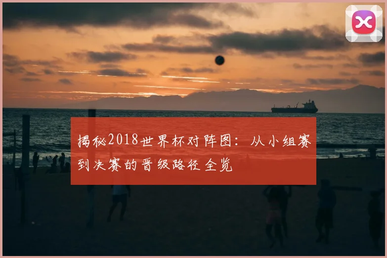 揭秘2018世界杯对阵图:从小组赛到决赛的晋级路径全览