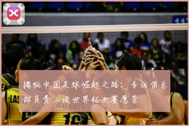 揭秘中国足球崛起之路：专访俱乐部负责人谈世界杯决赛愿景