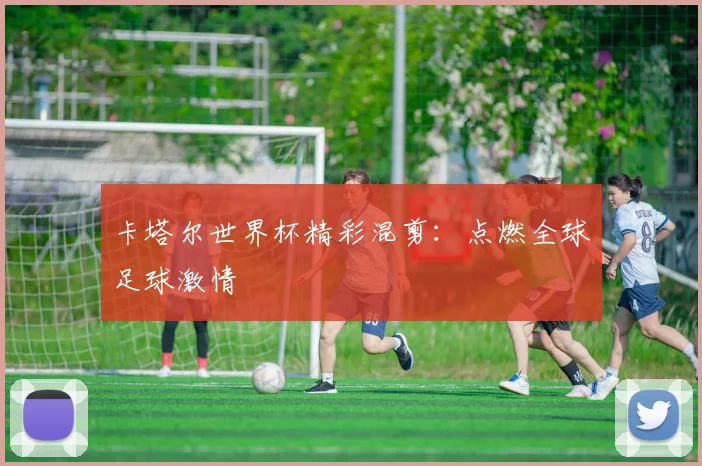 卡塔尔世界杯精彩混剪:点燃全球足球激情