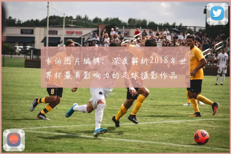 专访图片编辑:深度解析2018年世界杯最具影响力的足球摄影作品