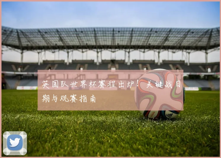 英国队世界杯赛程出炉!关键战日期与观赛指南
