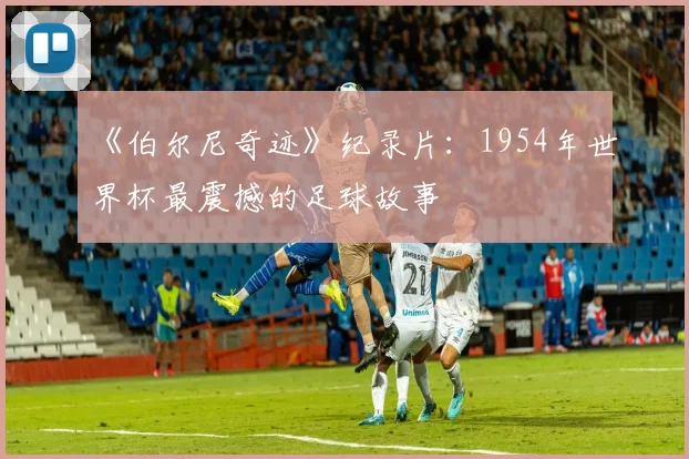 《伯尔尼奇迹》纪录片:1954年世界杯最震撼的足球故事