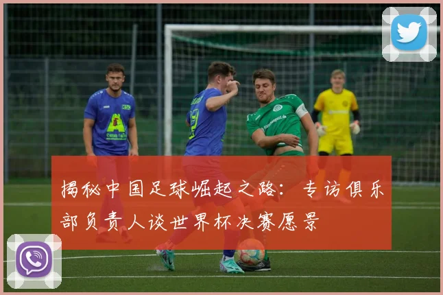 揭秘中国足球崛起之路：专访俱乐部负责人谈世界杯决赛愿景