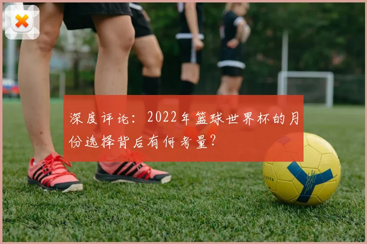深度评论:2022年篮球世界杯的月份选择背后有何考量?