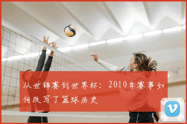 从世锦赛到世界杯:2010年赛事如何改写了篮球历史