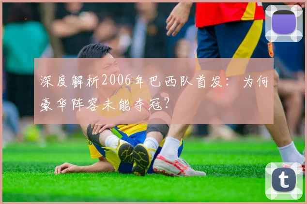 深度解析2006年巴西队首发:为何豪华阵容未能夺冠?