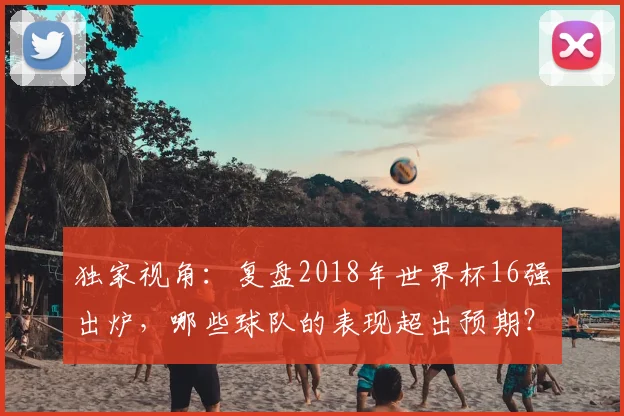 独家视角:复盘2018年世界杯16强出炉,哪些球队的表现超出预期?