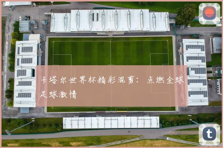 卡塔尔世界杯精彩混剪:点燃全球足球激情