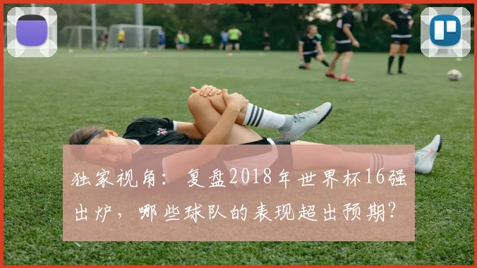 独家视角:复盘2018年世界杯16强出炉,哪些球队的表现超出预期?